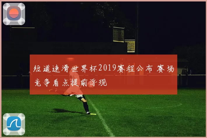 短道速滑世界杯2019赛程公布 赛场竞争看点提前浮现