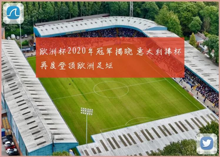 欧洲杯2020年冠军揭晓 意大利捧杯再度登顶欧洲足坛